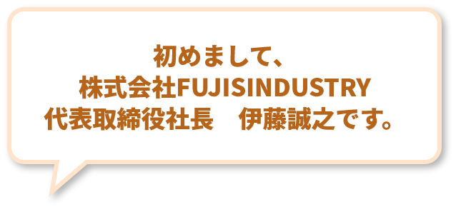 初めまして、株式会社FUJISINDUSTRY 代表取締役社長　伊藤誠之です。